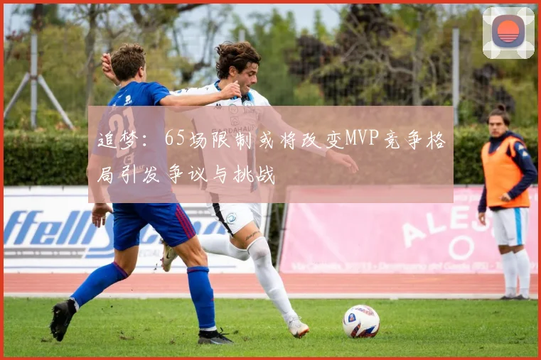 追梦：65场限制或将改变MVP竞争格局引发争议与挑战