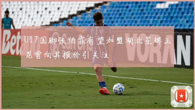 U17国脚张伯霖有望加盟湖北星辉玉昆曾向其报价引关注