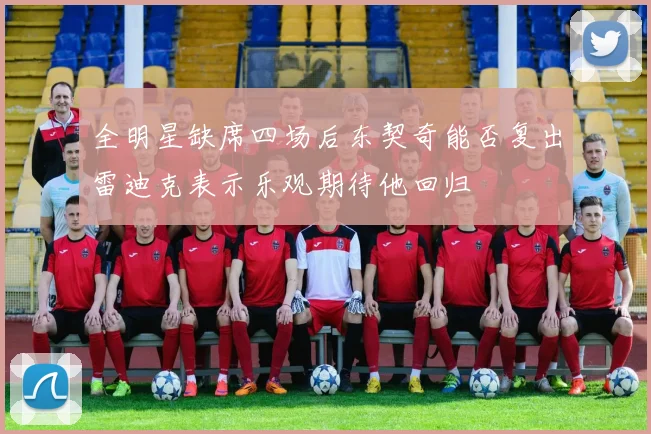 全明星缺席四场后东契奇能否复出雷迪克表示乐观期待他回归