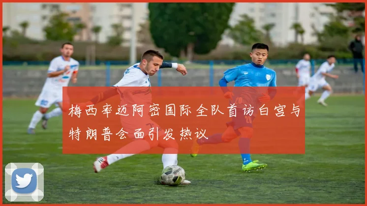梅西率迈阿密国际全队首访白宫与特朗普会面引发热议