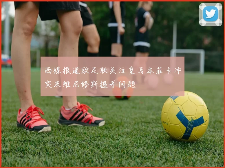 西媒报道欧足联关注皇马本菲卡冲突及维尼修斯握手问题
