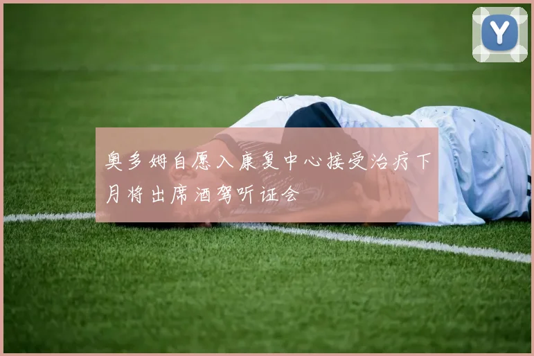 奥多姆自愿入康复中心接受治疗下月将出席酒驾听证会