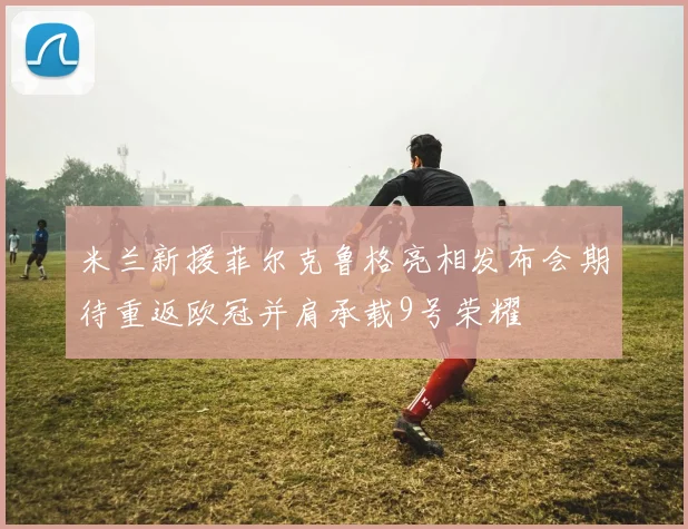 米兰新援菲尔克鲁格亮相发布会期待重返欧冠并肩承载9号荣耀