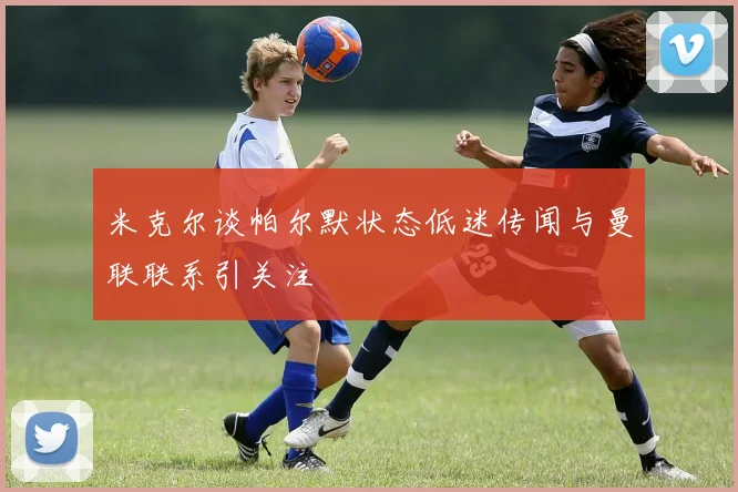 米克尔谈帕尔默状态低迷传闻与曼联联系引关注