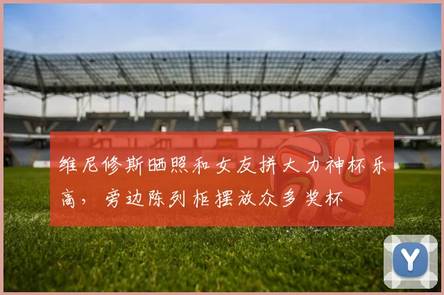 维尼修斯晒照和女友拼大力神杯乐高，旁边陈列柜摆放众多奖杯