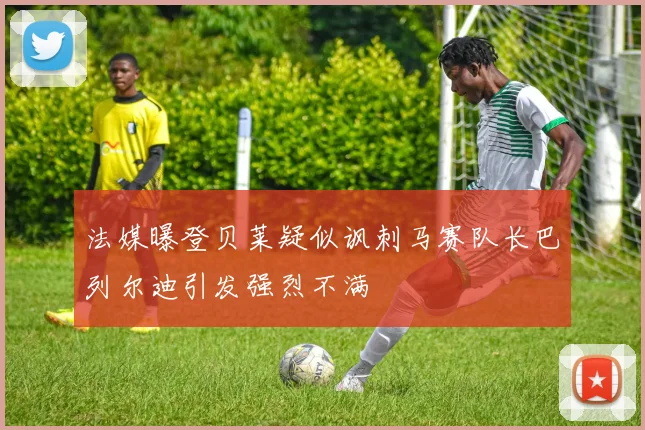 法媒曝登贝莱疑似讽刺马赛队长巴列尔迪引发强烈不满