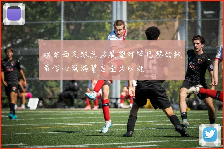 切尔西足球总监展望对阵巴黎的较量信心满满誓言全力以赴