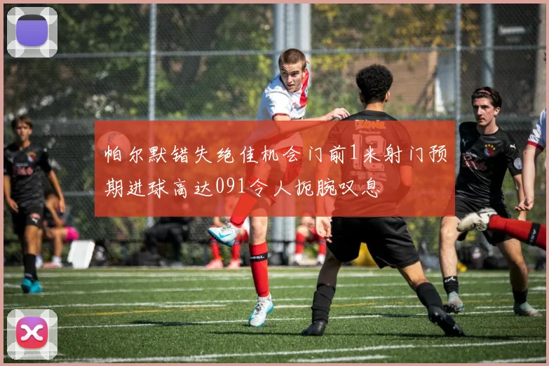 帕尔默错失绝佳机会门前1米射门预期进球高达091令人扼腕叹息