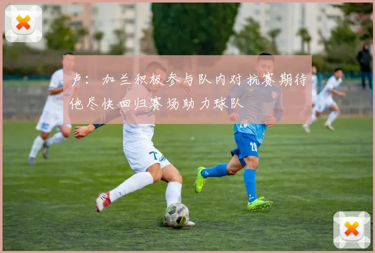 卢：加兰积极参与队内对抗赛期待他尽快回归赛场助力球队