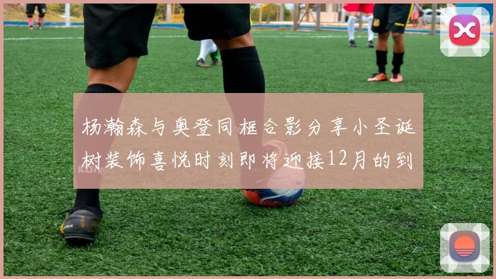 杨瀚森与奥登同框合影分享小圣诞树装饰喜悦时刻即将迎接12月的到来