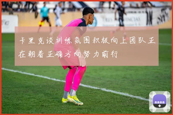 卡里克谈训练氛围积极向上团队正在朝着正确方向努力前行