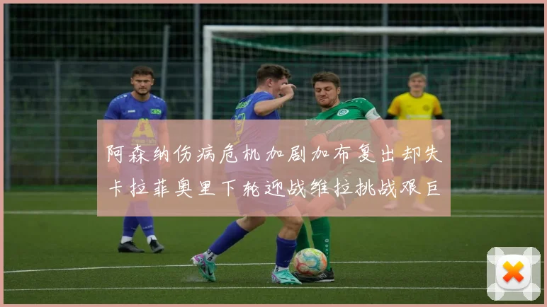 阿森纳伤病危机加剧加布复出却失卡拉菲奥里下轮迎战维拉挑战艰巨