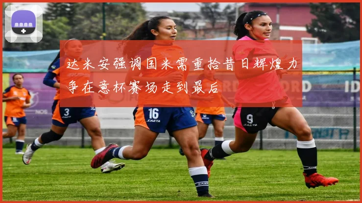 达米安强调国米需重拾昔日辉煌力争在意杯赛场走到最后