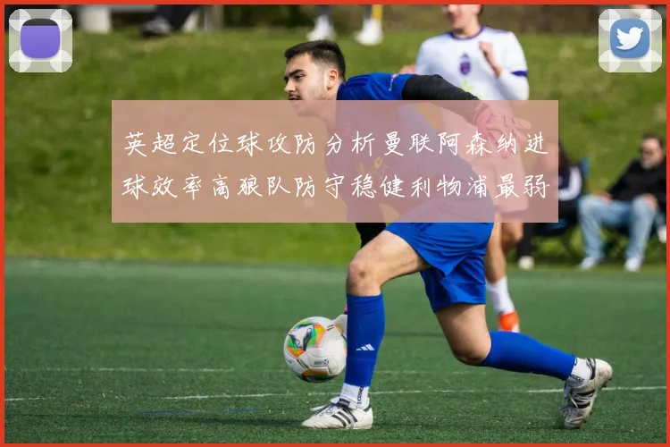 英超定位球攻防分析曼联阿森纳进球效率高狼队防守稳健利物浦最弱