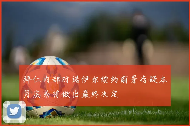 拜仁内部对诺伊尔续约前景存疑本月底或将做出最终决定
