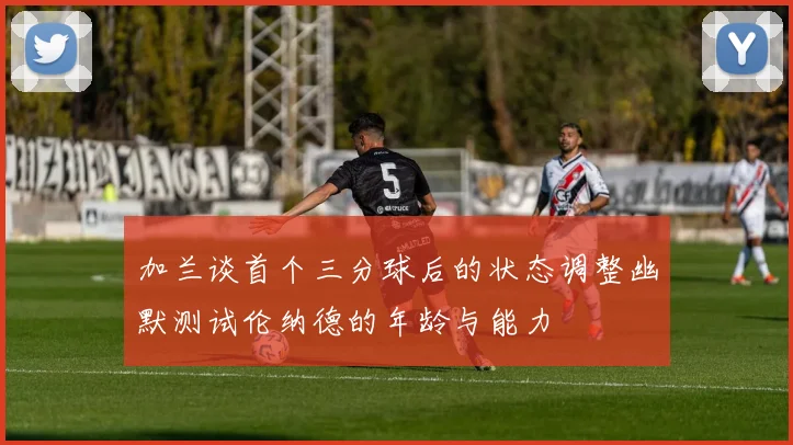 加兰谈首个三分球后的状态调整幽默测试伦纳德的年龄与能力