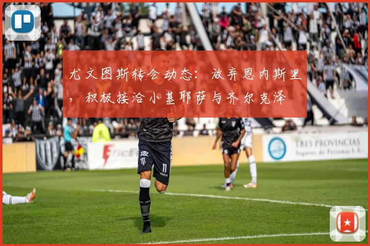 尤文图斯转会动态：放弃恩内斯里，积极接洽小基耶萨与齐尔克泽