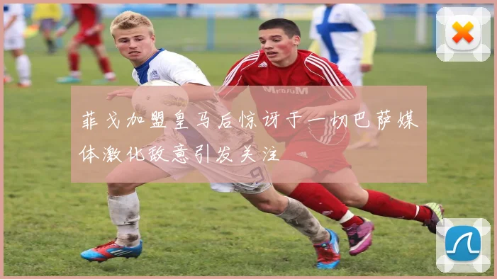菲戈加盟皇马后惊讶于一切巴萨媒体激化敌意引发关注