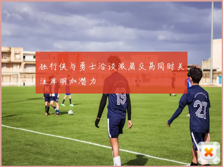 独行侠与勇士洽谈浓眉交易同时关注库明加潜力