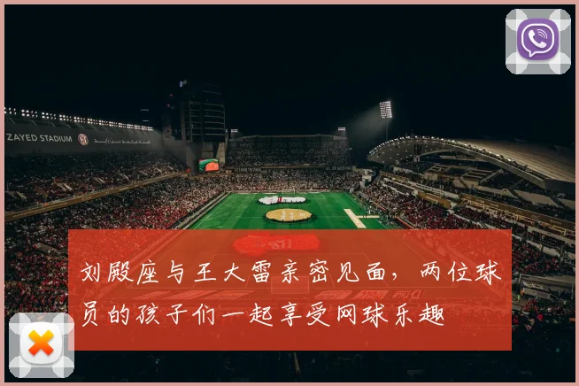 刘殿座与王大雷亲密见面，两位球员的孩子们一起享受网球乐趣