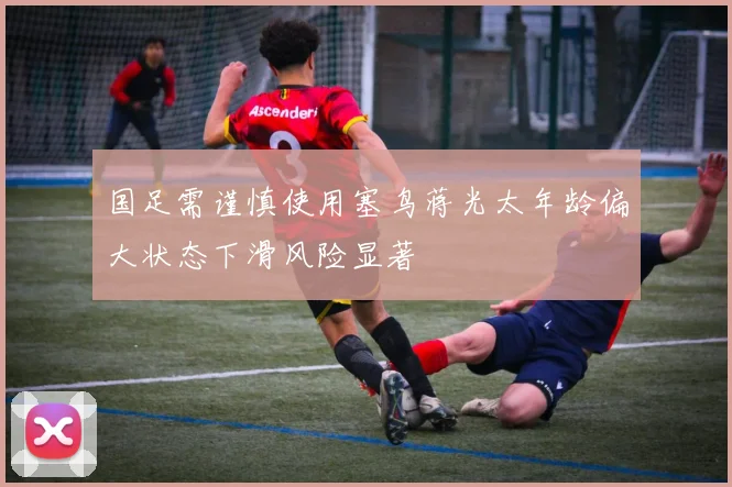 国足需谨慎使用塞鸟蒋光太年龄偏大状态下滑风险显著