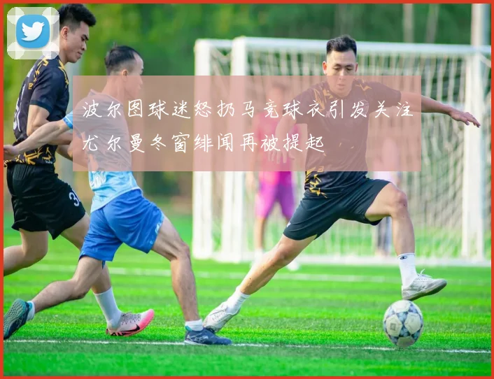 波尔图球迷怒扔马竞球衣引发关注尤尔曼冬窗绯闻再被提起