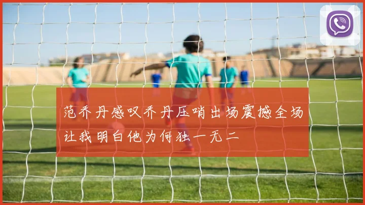 范乔丹感叹乔丹压哨出场震撼全场让我明白他为何独一无二