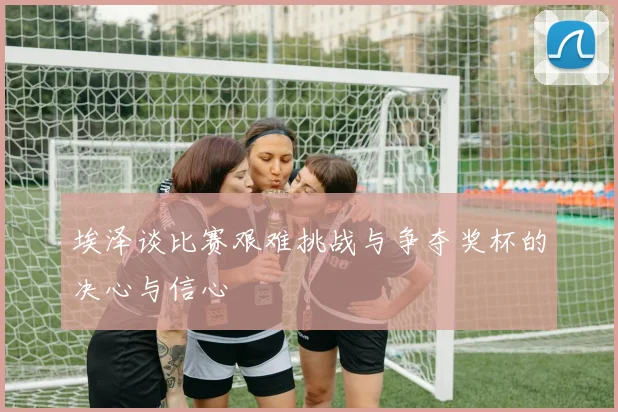 埃泽谈比赛艰难挑战与争夺奖杯的决心与信心