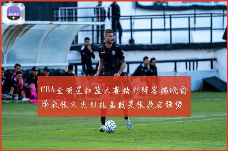 CBA全明星扣篮大赛精彩阵容揭晓俞泽辰张文杰刘礼嘉戴昊张鼎岩强势参赛