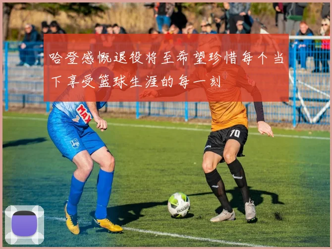 哈登感慨退役将至希望珍惜每个当下享受篮球生涯的每一刻